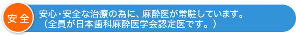 安心・安全な治療の為に、麻酔医が常駐しています。（全員が日本歯科麻酔医学会認定医です。）