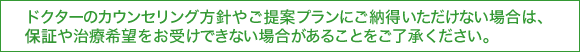 ドクターのカウンセリング方針やご提案プランにご納得いただけない場合は、保障や治療希望をお受けできい場合があることをご了承ください。