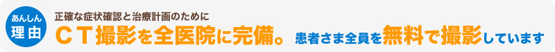 正確な症状確認と治療計画のためにＣＴ撮影を全医院に完備。患者さま全員を無料で撮影しています