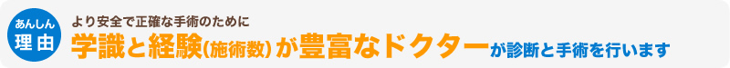 より安全で正確な手術のために学識と経験（施術数）が豊富なドクターが診断と手術を行います