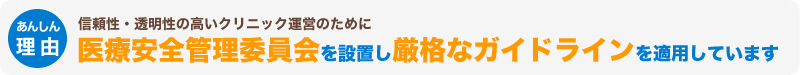 信頼性・透明性の高いクリニック運営のために医療安全管理委員会を設置し厳格なガイドラインを適用しています