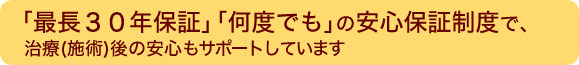 「最長３０年保証」「何度でも」の安心保証制度で、治療（施術）後の安心もサポートしています